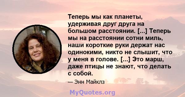 Теперь мы как планеты, удерживая друг друга на большом расстоянии. [...] Теперь мы на расстоянии сотни миль, наши короткие руки держат нас одинокими, никто не слышит, что у меня в голове. [...] Это марш, даже птицы не