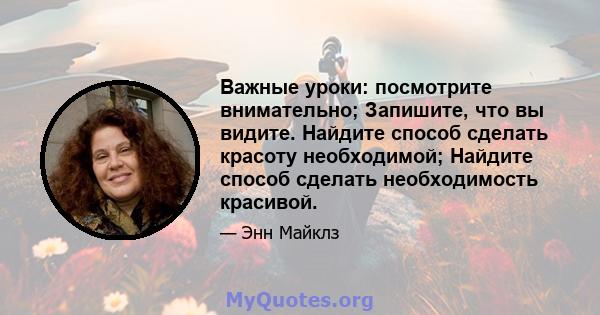 Важные уроки: посмотрите внимательно; Запишите, что вы видите. Найдите способ сделать красоту необходимой; Найдите способ сделать необходимость красивой.