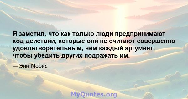 Я заметил, что как только люди предпринимают ход действий, которые они не считают совершенно удовлетворительным, чем каждый аргумент, чтобы убедить других подражать им.