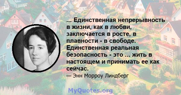 ... Единственная непрерывность в жизни, как в любви, заключается в росте, в плавности - в свободе. Единственная реальная безопасность - это ... жить в настоящем и принимать ее как сейчас.