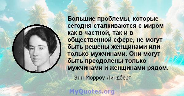 Большие проблемы, которые сегодня сталкиваются с миром как в частной, так и в общественной сфере, не могут быть решены женщинами или только мужчинами. Они могут быть преодолены только мужчинами и женщинами рядом.