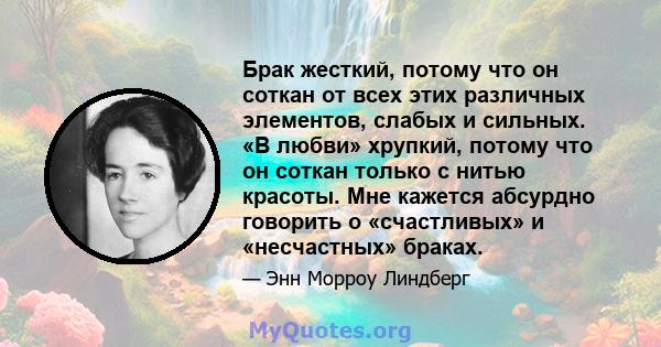 Брак жесткий, потому что он соткан от всех этих различных элементов, слабых и сильных. «В любви» хрупкий, потому что он соткан только с нитью красоты. Мне кажется абсурдно говорить о «счастливых» и «несчастных» браках.