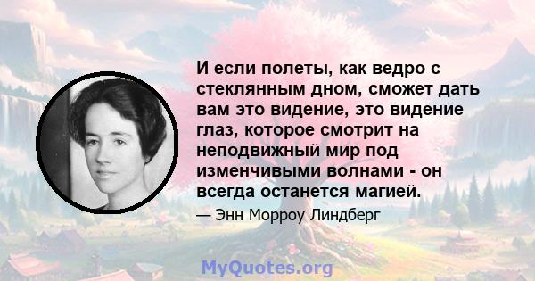 И если полеты, как ведро с стеклянным дном, сможет дать вам это видение, это видение глаз, которое смотрит на неподвижный мир под изменчивыми волнами - он всегда останется магией.