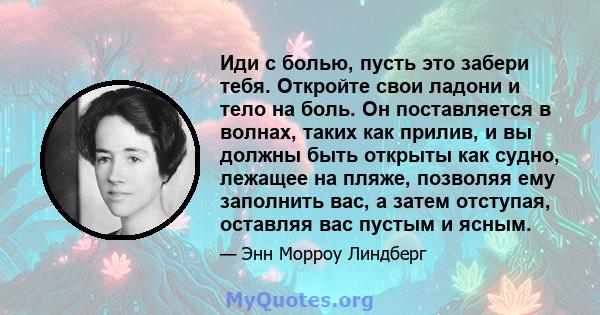 Иди с болью, пусть это забери тебя. Откройте свои ладони и тело на боль. Он поставляется в волнах, таких как прилив, и вы должны быть открыты как судно, лежащее на пляже, позволяя ему заполнить вас, а затем отступая,