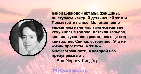 Какой цирковой акт мы, женщины, выступаем каждый день нашей жизни. Посмотрите на нас. Мы ежедневно управляем канатом, уравновешивая кучу книг на голове. Детская карьера, зончик, кухонное кресло, все еще под контролем.