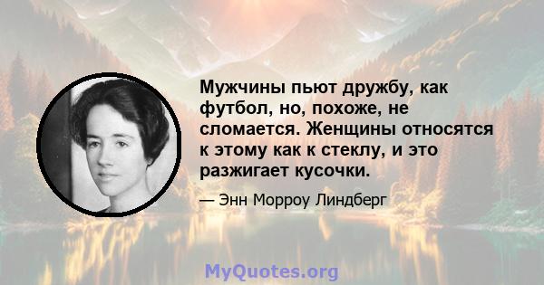 Мужчины пьют дружбу, как футбол, но, похоже, не сломается. Женщины относятся к этому как к стеклу, и это разжигает кусочки.