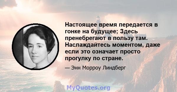 Настоящее время передается в гонке на будущее; Здесь пренебрегают в пользу там. Наслаждайтесь моментом, даже если это означает просто прогулку по стране.