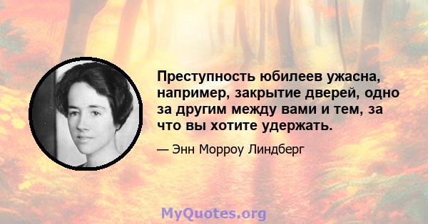 Преступность юбилеев ужасна, например, закрытие дверей, одно за другим между вами и тем, за что вы хотите удержать.