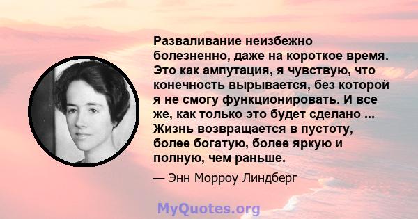 Разваливание неизбежно болезненно, даже на короткое время. Это как ампутация, я чувствую, что конечность вырывается, без которой я не смогу функционировать. И все же, как только это будет сделано ... Жизнь возвращается