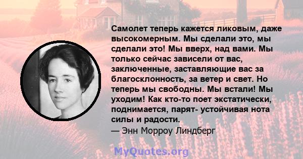 Самолет теперь кажется ликовым, даже высокомерным. Мы сделали это, мы сделали это! Мы вверх, над вами. Мы только сейчас зависели от вас, заключенные, заставляющие вас за благосклонность, за ветер и свет. Но теперь мы