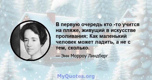 В первую очередь кто -то учится на пляже, живущий в искусстве проливания; Как маленький человек может ладить, а не с тем, сколько.