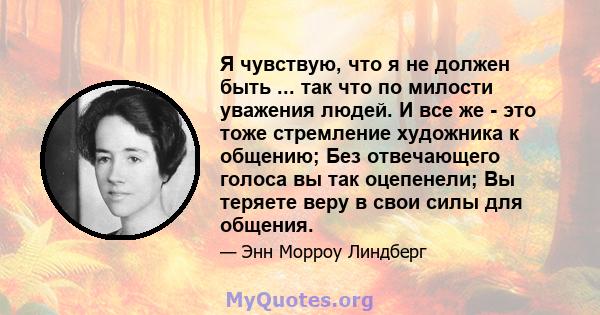 Я чувствую, что я не должен быть ... так что по милости уважения людей. И все же - это тоже стремление художника к общению; Без отвечающего голоса вы так оцепенели; Вы теряете веру в свои силы для общения.