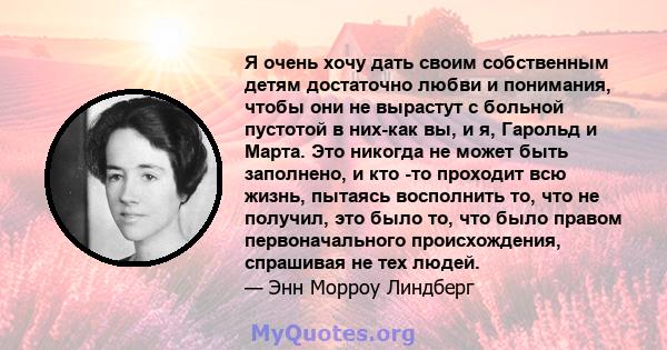 Я очень хочу дать своим собственным детям достаточно любви и понимания, чтобы они не вырастут с больной пустотой в них-как вы, и я, Гарольд и Марта. Это никогда не может быть заполнено, и кто -то проходит всю жизнь,