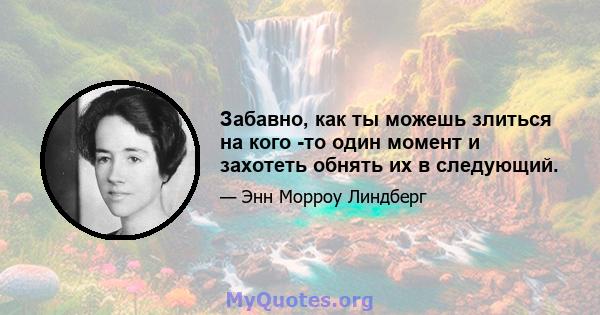 Забавно, как ты можешь злиться на кого -то один момент и захотеть обнять их в следующий.