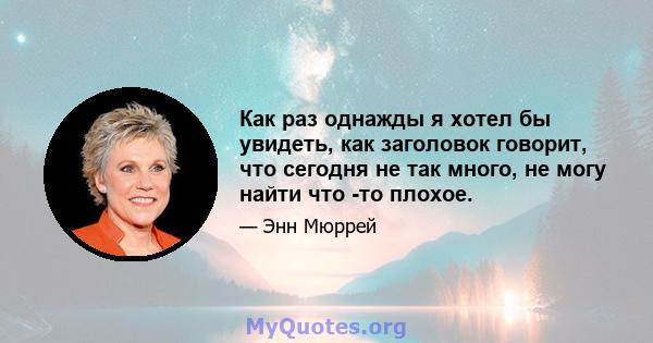 Как раз однажды я хотел бы увидеть, как заголовок говорит, что сегодня не так много, не могу найти что -то плохое.