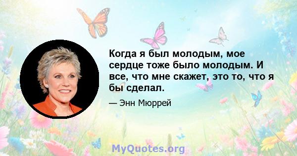 Когда я был молодым, мое сердце тоже было молодым. И все, что мне скажет, это то, что я бы сделал.