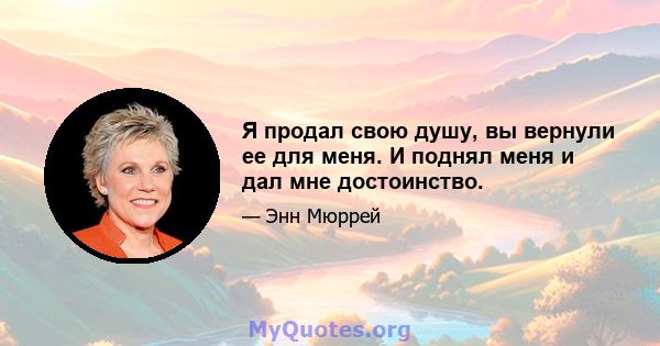 Я продал свою душу, вы вернули ее для меня. И поднял меня и дал мне достоинство.