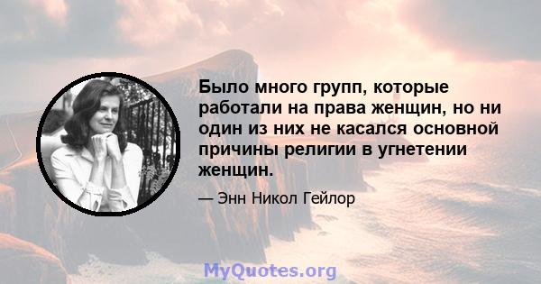 Было много групп, которые работали на права женщин, но ни один из них не касался основной причины религии в угнетении женщин.