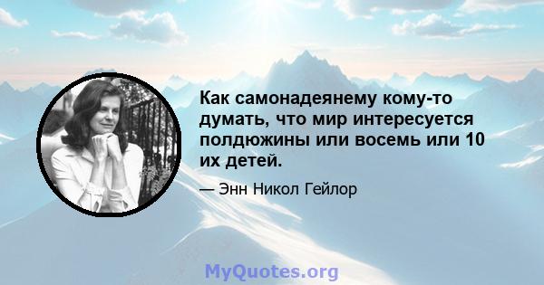 Как самонадеянему кому-то думать, что мир интересуется полдюжины или восемь или 10 их детей.