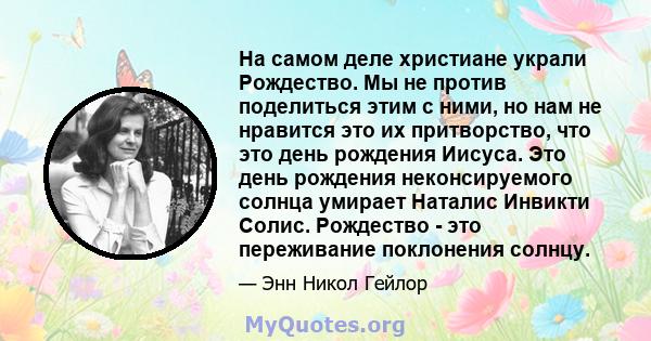 На самом деле христиане украли Рождество. Мы не против поделиться этим с ними, но нам не нравится это их притворство, что это день рождения Иисуса. Это день рождения неконсируемого солнца умирает Наталис Инвикти Солис.