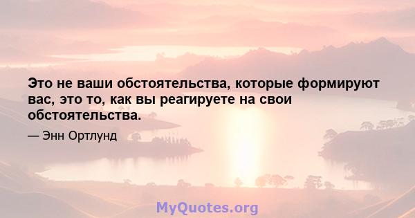 Это не ваши обстоятельства, которые формируют вас, это то, как вы реагируете на свои обстоятельства.