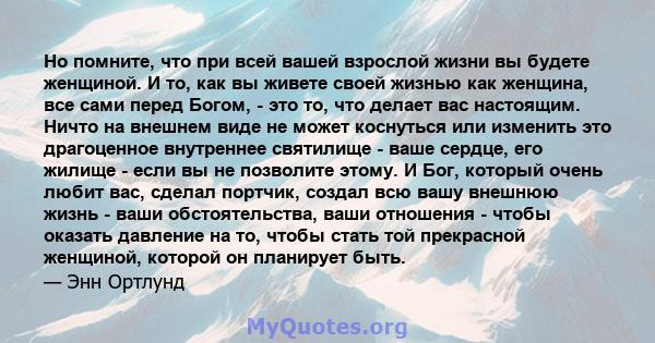 Но помните, что при всей вашей взрослой жизни вы будете женщиной. И то, как вы живете своей жизнью как женщина, все сами перед Богом, - это то, что делает вас настоящим. Ничто на внешнем виде не может коснуться или