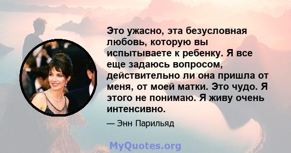 Это ужасно, эта безусловная любовь, которую вы испытываете к ребенку. Я все еще задаюсь вопросом, действительно ли она пришла от меня, от моей матки. Это чудо. Я этого не понимаю. Я живу очень интенсивно.