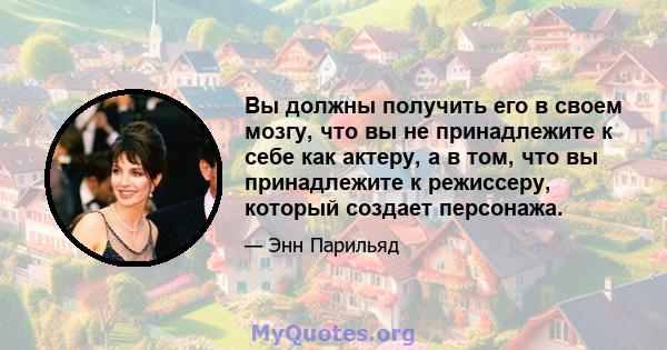 Вы должны получить его в своем мозгу, что вы не принадлежите к себе как актеру, а в том, что вы принадлежите к режиссеру, который создает персонажа.