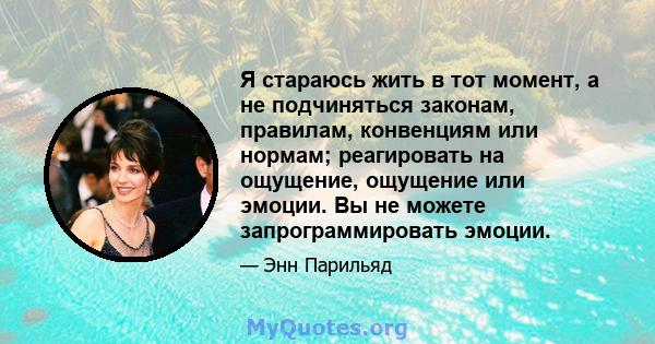 Я стараюсь жить в тот момент, а не подчиняться законам, правилам, конвенциям или нормам; реагировать на ощущение, ощущение или эмоции. Вы не можете запрограммировать эмоции.