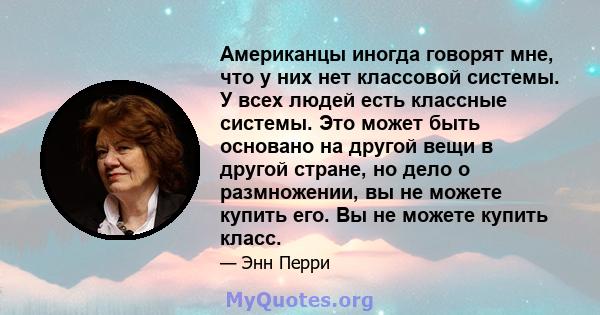 Американцы иногда говорят мне, что у них нет классовой системы. У всех людей есть классные системы. Это может быть основано на другой вещи в другой стране, но дело о размножении, вы не можете купить его. Вы не можете