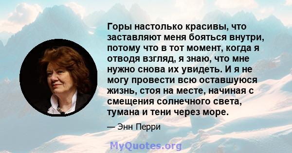 Горы настолько красивы, что заставляют меня бояться внутри, потому что в тот момент, когда я отводя взгляд, я знаю, что мне нужно снова их увидеть. И я не могу провести всю оставшуюся жизнь, стоя на месте, начиная с