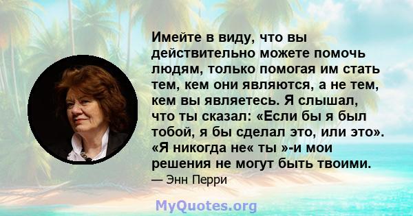 Имейте в виду, что вы действительно можете помочь людям, только помогая им стать тем, кем они являются, а не тем, кем вы являетесь. Я слышал, что ты сказал: «Если бы я был тобой, я бы сделал это, или это». «Я никогда