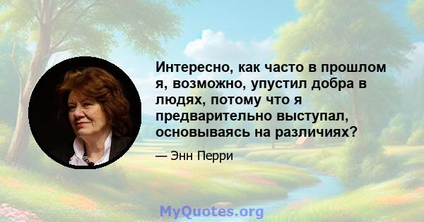 Интересно, как часто в прошлом я, возможно, упустил добра в людях, потому что я предварительно выступал, основываясь на различиях?