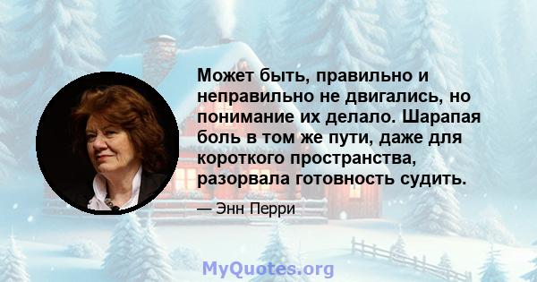 Может быть, правильно и неправильно не двигались, но понимание их делало. Шарапая боль в том же пути, даже для короткого пространства, разорвала готовность судить.