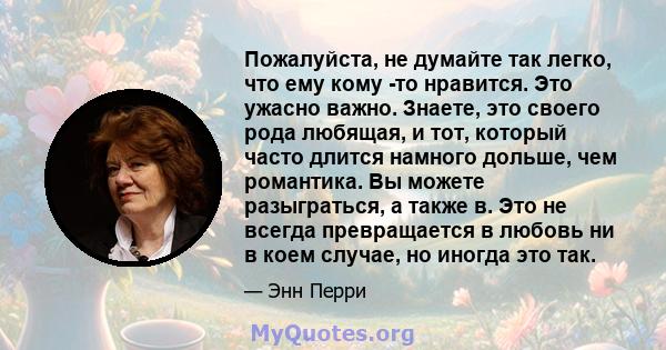 Пожалуйста, не думайте так легко, что ему кому -то нравится. Это ужасно важно. Знаете, это своего рода любящая, и тот, который часто длится намного дольше, чем романтика. Вы можете разыграться, а также в. Это не всегда