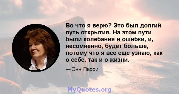 Во что я верю? Это был долгий путь открытия. На этом пути были колебания и ошибки, и, несомненно, будет больше, потому что я все еще узнаю, как о себе, так и о жизни.