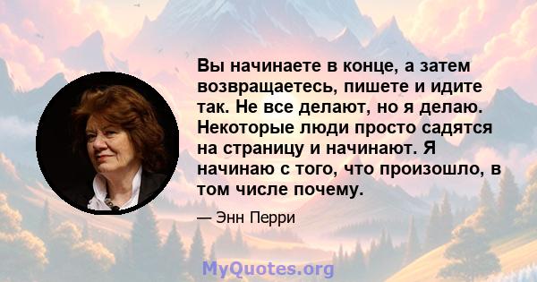 Вы начинаете в конце, а затем возвращаетесь, пишете и идите так. Не все делают, но я делаю. Некоторые люди просто садятся на страницу и начинают. Я начинаю с того, что произошло, в том числе почему.