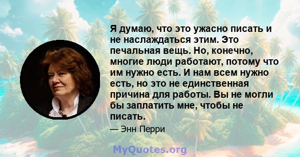 Я думаю, что это ужасно писать и не наслаждаться этим. Это печальная вещь. Но, конечно, многие люди работают, потому что им нужно есть. И нам всем нужно есть, но это не единственная причина для работы. Вы не могли бы