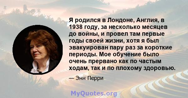 Я родился в Лондоне, Англия, в 1938 году, за несколько месяцев до войны, и провел там первые годы своей жизни, хотя я был эвакуирован пару раз за короткие периоды. Мое обучение было очень прервано как по частым ходам,