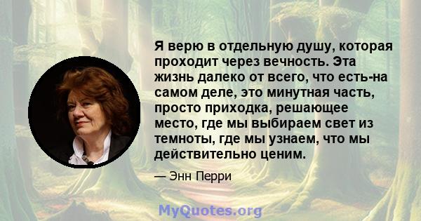 Я верю в отдельную душу, которая проходит через вечность. Эта жизнь далеко от всего, что есть-на самом деле, это минутная часть, просто приходка, решающее место, где мы выбираем свет из темноты, где мы узнаем, что мы