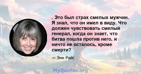 . Это был страх смелых мужчин. Я знал, что он имел в виду. Что должен чувствовать смелый генерал, когда он знает, что битва пошла против него, и ничто не осталось, кроме смерти?