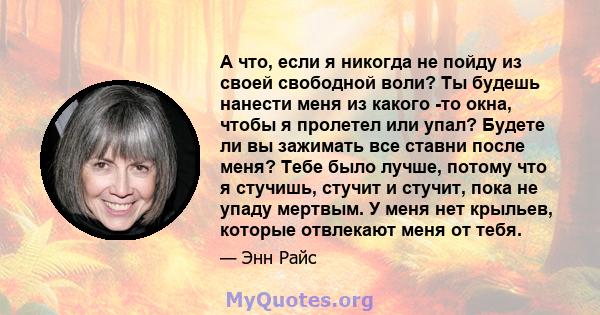 А что, если я никогда не пойду из своей свободной воли? Ты будешь нанести меня из какого -то окна, чтобы я пролетел или упал? Будете ли вы зажимать все ставни после меня? Тебе было лучше, потому что я стучишь, стучит и