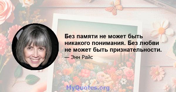 Без памяти не может быть никакого понимания. Без любви не может быть признательности.