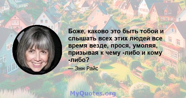 Боже, каково это быть тобой и слышать всех этих людей все время везде, прося, умоляя, призывая к чему -либо и кому -либо?