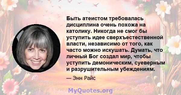 Быть атеистом требовалась дисциплина очень похожа на католику. Никогда не смог бы уступить идее сверхъестественной власти, независимо от того, как часто можно искушать. Думать, что личный Бог создал мир, чтобы уступить