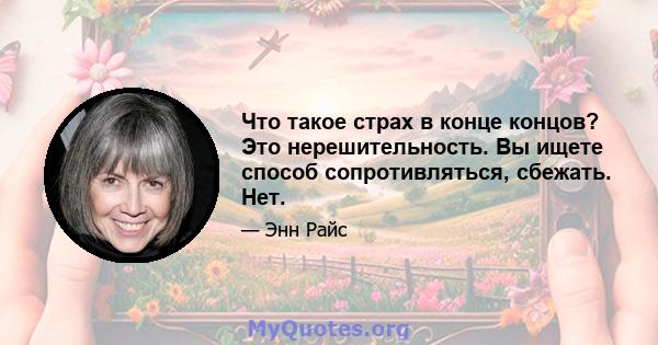 Что такое страх в конце концов? Это нерешительность. Вы ищете способ сопротивляться, сбежать. Нет.