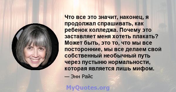 Что все это значит, наконец, я продолжал спрашивать, как ребенок колледжа. Почему это заставляет меня хотеть плакать? Может быть, это то, что мы все посторонние, мы все делаем свой собственный необычный путь через