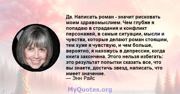 Да. Написать роман - значит рисковать моим здравомыслием. Чем глубже я попадаю в страдания и конфликт персонажей, в самые ситуации, мысли и чувства, которые делают роман стоящим, тем хуже я чувствую, и чем больше,