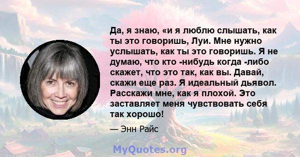 Да, я знаю, «и я люблю слышать, как ты это говоришь, Луи. Мне нужно услышать, как ты это говоришь. Я не думаю, что кто -нибудь когда -либо скажет, что это так, как вы. Давай, скажи еще раз. Я идеальный дьявол. Расскажи