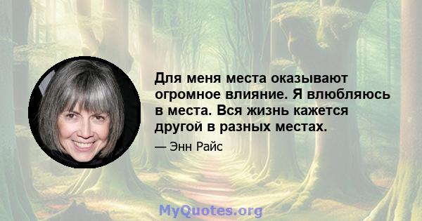 Для меня места оказывают огромное влияние. Я влюбляюсь в места. Вся жизнь кажется другой в разных местах.